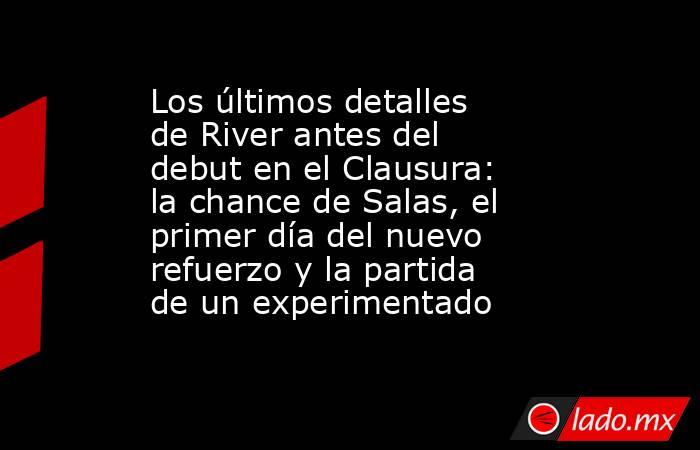 Los últimos detalles de River antes del debut en el Clausura: la chance de Salas, el primer día del nuevo refuerzo y la partida de un experimentado. Noticias en tiempo real