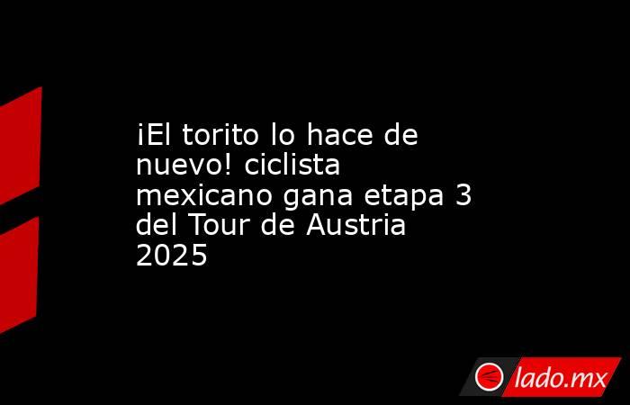 ¡El torito lo hace de nuevo! ciclista mexicano gana etapa 3 del Tour de Austria 2025. Noticias en tiempo real