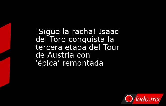 ¡Sigue la racha! Isaac del Toro conquista la tercera etapa del Tour de Austria con ‘épica’ remontada. Noticias en tiempo real