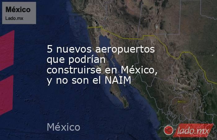 5 nuevos aeropuertos que podrían construirse en México, y no son el NAIM. Noticias en tiempo real