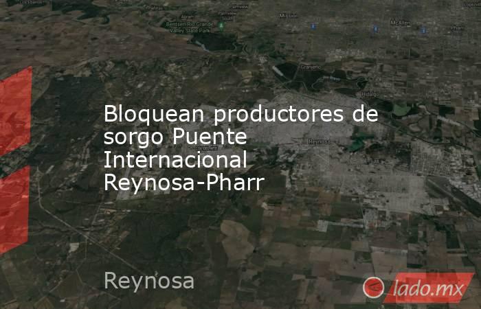 Bloquean productores de sorgo Puente Internacional Reynosa-Pharr. Noticias en tiempo real