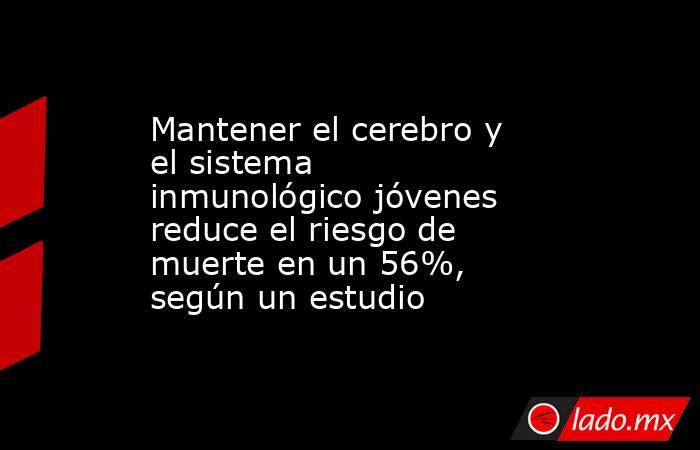 Mantener el cerebro y el sistema inmunológico jóvenes reduce el riesgo de muerte en un 56%, según un estudio. Noticias en tiempo real