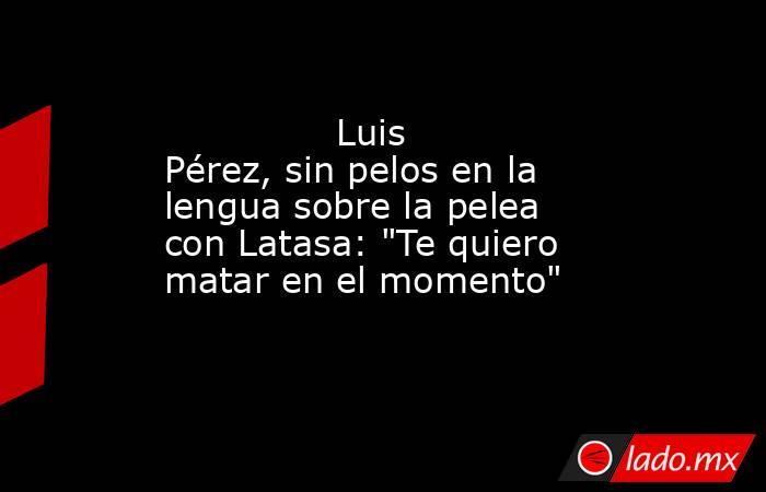                                       Luis Pérez, sin pelos en la lengua sobre la pelea con Latasa: 
