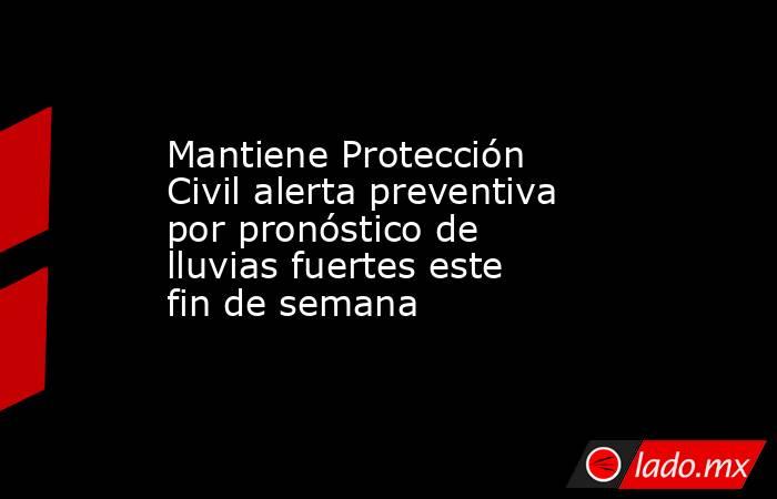 Mantiene Protección Civil alerta preventiva por pronóstico de lluvias fuertes este fin de semana. Noticias en tiempo real