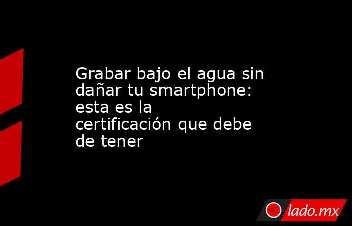 Grabar bajo el agua sin dañar tu smartphone: esta es la certificación que debe de tener. Noticias en tiempo real