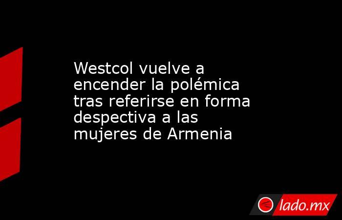 Westcol vuelve a encender la polémica tras referirse en forma despectiva a las mujeres de Armenia. Noticias en tiempo real