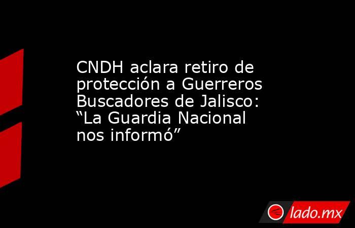 CNDH aclara retiro de protección a Guerreros Buscadores de Jalisco: “La Guardia Nacional nos informó” . Noticias en tiempo real