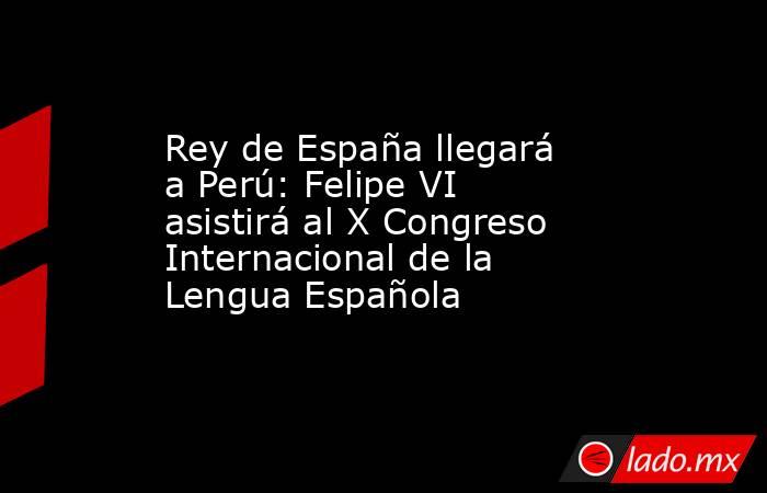Rey de España llegará a Perú: Felipe VI asistirá al X Congreso Internacional de la Lengua Española. Noticias en tiempo real