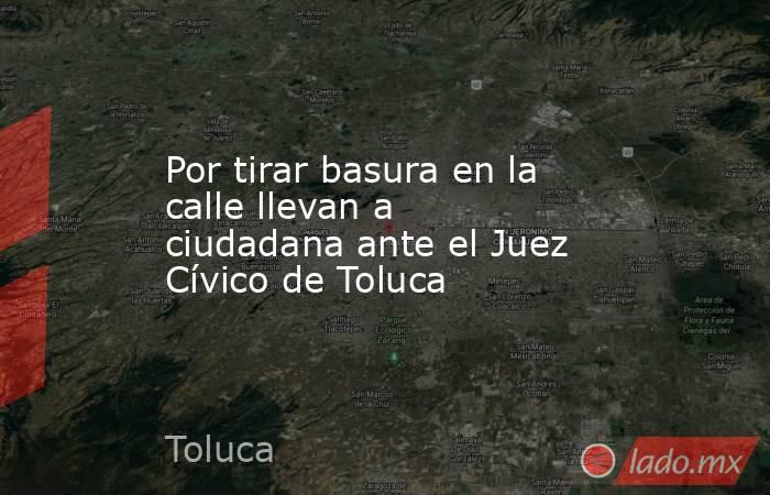 Por tirar basura en la calle llevan a ciudadana ante el Juez Cívico de Toluca. Noticias en tiempo real