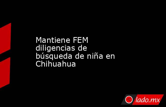 Mantiene FEM diligencias de búsqueda de niña en Chihuahua. Noticias en tiempo real