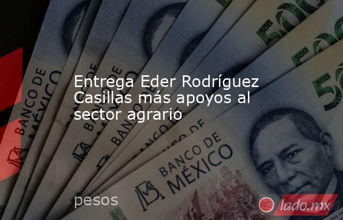 Entrega Eder Rodríguez Casillas más apoyos al sector agrario. Noticias en tiempo real