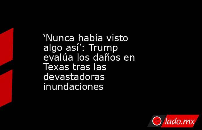 ‘Nunca había visto algo así’: Trump evalúa los daños en Texas tras las devastadoras inundaciones     . Noticias en tiempo real