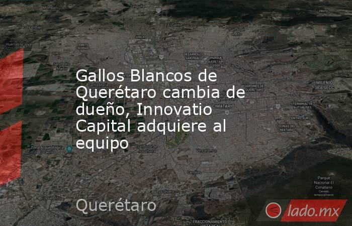 Gallos Blancos de Querétaro cambia de dueño, Innovatio Capital adquiere al equipo. Noticias en tiempo real