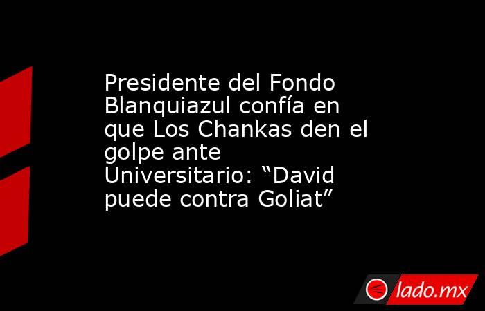 Presidente del Fondo Blanquiazul confía en que Los Chankas den el golpe ante Universitario: “David puede contra Goliat” . Noticias en tiempo real