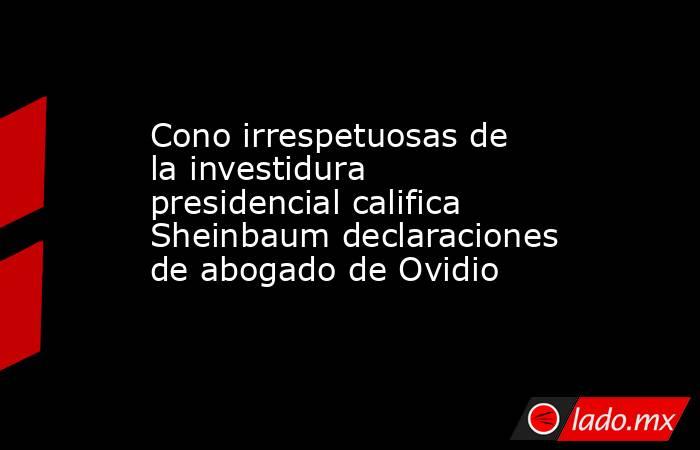 Cono irrespetuosas de la investidura presidencial califica Sheinbaum declaraciones de abogado de Ovidio. Noticias en tiempo real