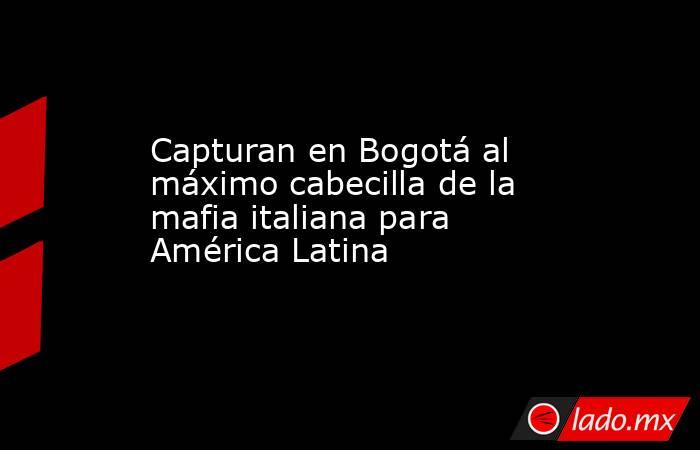 Capturan en Bogotá al máximo cabecilla de la mafia italiana para América Latina . Noticias en tiempo real