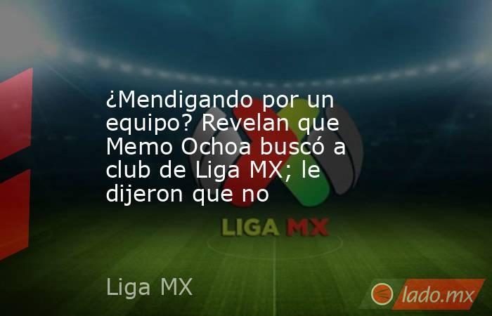 ¿Mendigando por un equipo? Revelan que Memo Ochoa buscó a club de Liga MX; le dijeron que no . Noticias en tiempo real