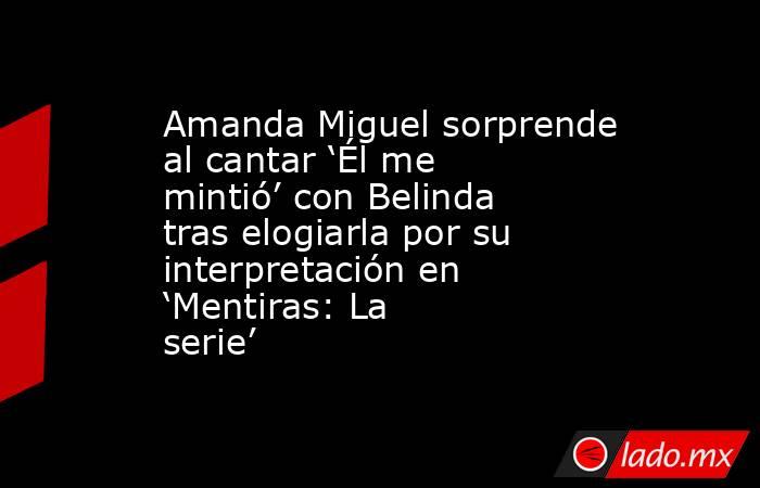 Amanda Miguel sorprende al cantar ‘Él me mintió’ con Belinda tras elogiarla por su interpretación en ‘Mentiras: La serie’. Noticias en tiempo real