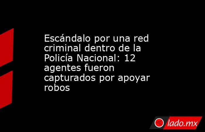Escándalo por una red criminal dentro de la Policía Nacional: 12 agentes fueron capturados por apoyar robos . Noticias en tiempo real