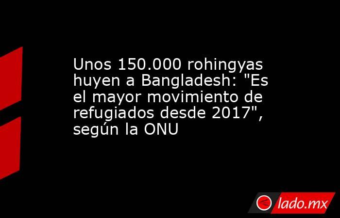 Unos 150.000 rohingyas huyen a Bangladesh: 