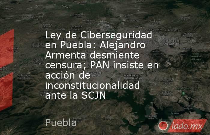Ley de Ciberseguridad en Puebla: Alejandro Armenta desmiente censura; PAN insiste en acción de inconstitucionalidad ante la SCJN. Noticias en tiempo real