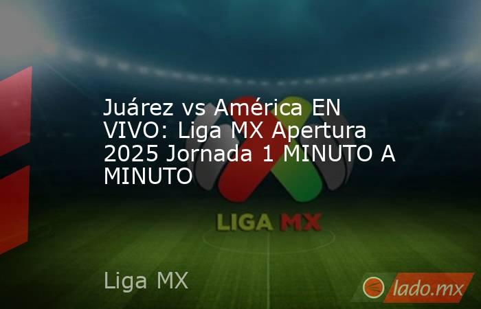 Juárez vs América EN VIVO: Liga MX Apertura 2025 Jornada 1 MINUTO A MINUTO. Noticias en tiempo real