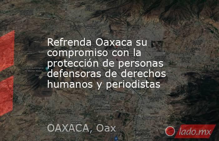 Refrenda Oaxaca su compromiso con la protección de personas defensoras de derechos humanos y periodistas. Noticias en tiempo real