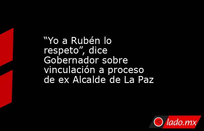 “Yo a Rubén lo respeto”, dice Gobernador sobre vinculación a proceso de ex Alcalde de La Paz. Noticias en tiempo real