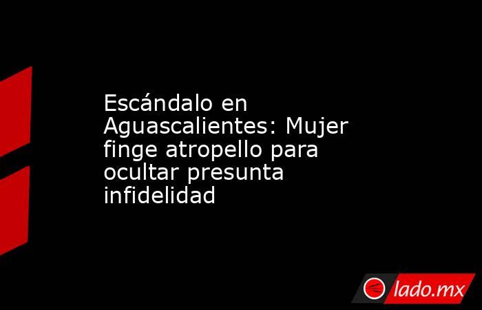 Escándalo en Aguascalientes: Mujer finge atropello para ocultar presunta infidelidad. Noticias en tiempo real