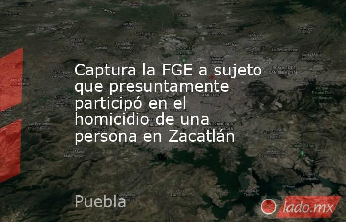 Captura la FGE a sujeto que presuntamente participó en el homicidio de una persona en Zacatlán. Noticias en tiempo real