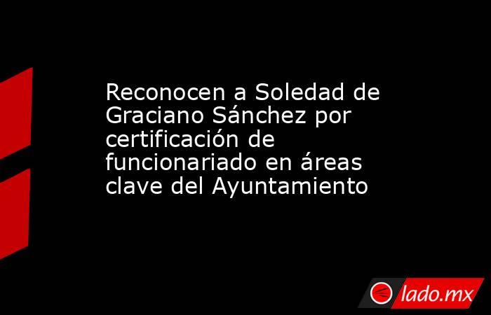 Reconocen a Soledad de Graciano Sánchez por certificación de funcionariado en áreas clave del Ayuntamiento. Noticias en tiempo real