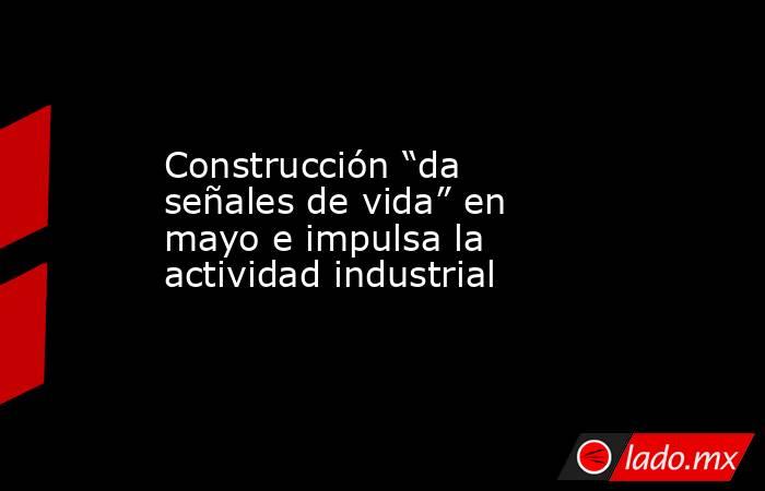 Construcción “da señales de vida” en  mayo e impulsa la actividad industrial. Noticias en tiempo real