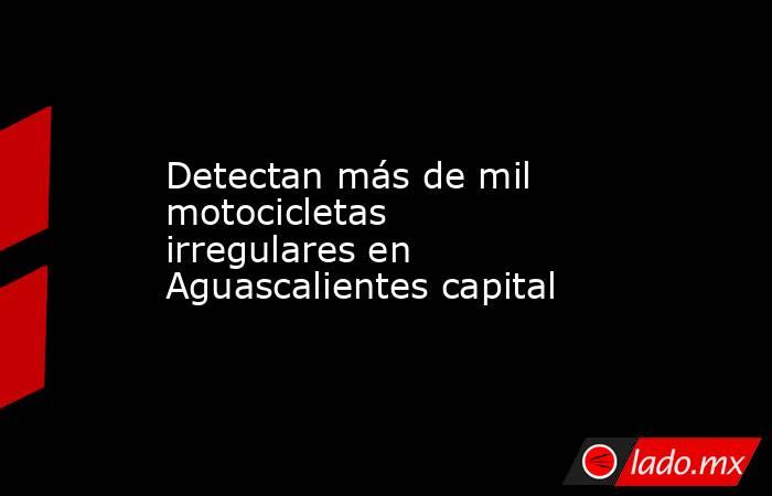 Detectan más de mil motocicletas irregulares en Aguascalientes capital. Noticias en tiempo real