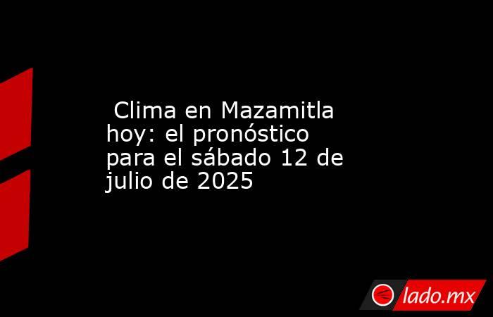  Clima en Mazamitla hoy: el pronóstico para el sábado 12 de julio de 2025. Noticias en tiempo real