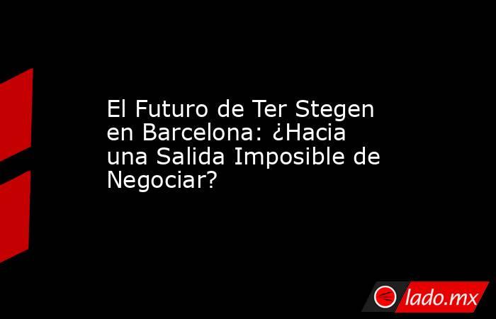 El Futuro de Ter Stegen en Barcelona: ¿Hacia una Salida Imposible de Negociar?. Noticias en tiempo real