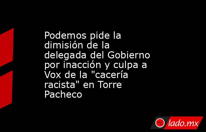 Podemos pide la dimisión de la delegada del Gobierno por inacción y culpa a Vox de la 
