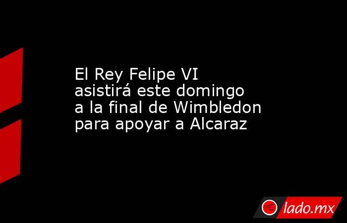El Rey Felipe VI asistirá este domingo a la final de Wimbledon para apoyar a Alcaraz. Noticias en tiempo real