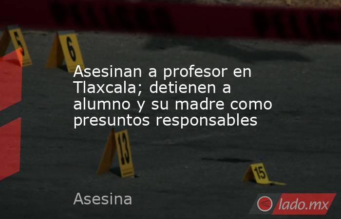 Asesinan a profesor en Tlaxcala; detienen a alumno y su madre como presuntos responsables. Noticias en tiempo real