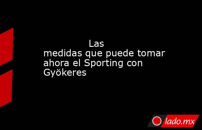               Las medidas que puede tomar ahora el Sporting con Gyökeres          . Noticias en tiempo real