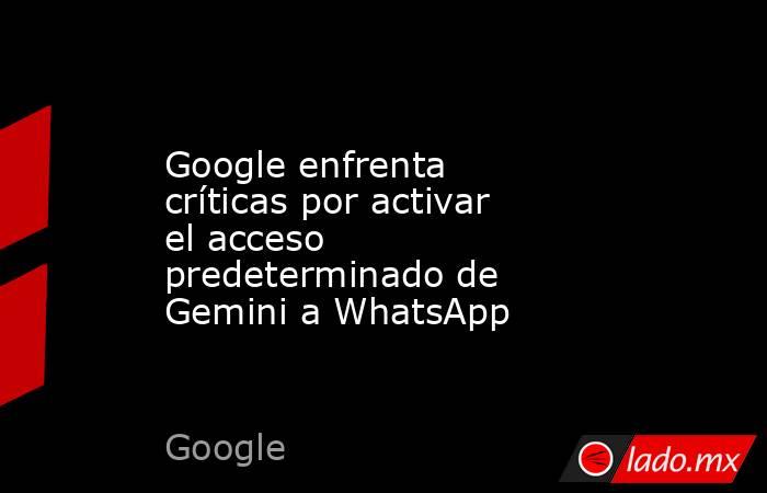 Google enfrenta críticas por activar el acceso predeterminado de Gemini a WhatsApp. Noticias en tiempo real