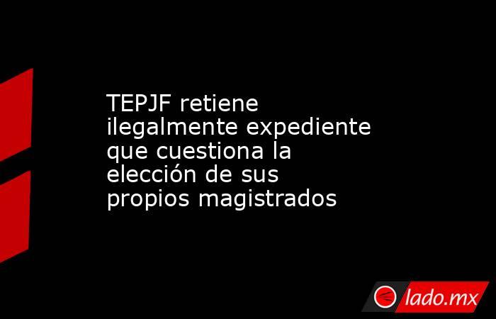 TEPJF retiene ilegalmente expediente que cuestiona la elección de sus propios magistrados. Noticias en tiempo real