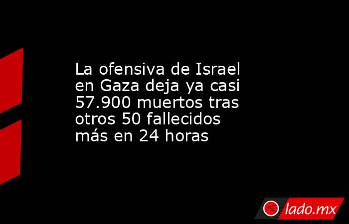 La ofensiva de Israel en Gaza deja ya casi 57.900 muertos tras otros 50 fallecidos más en 24 horas. Noticias en tiempo real