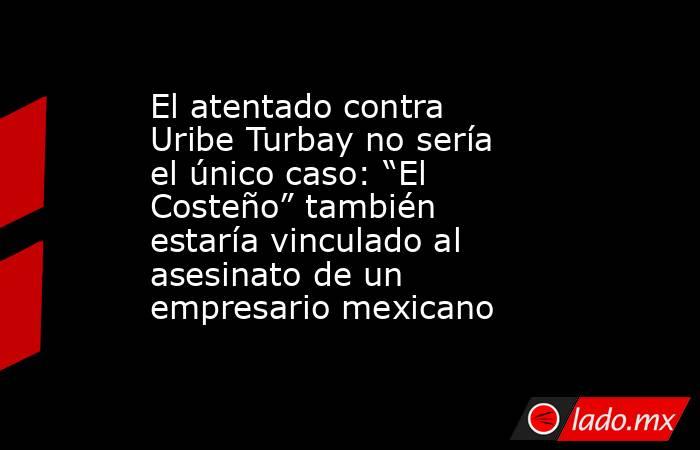 El atentado contra Uribe Turbay no sería el único caso: “El Costeño” también estaría vinculado al asesinato de un empresario mexicano. Noticias en tiempo real