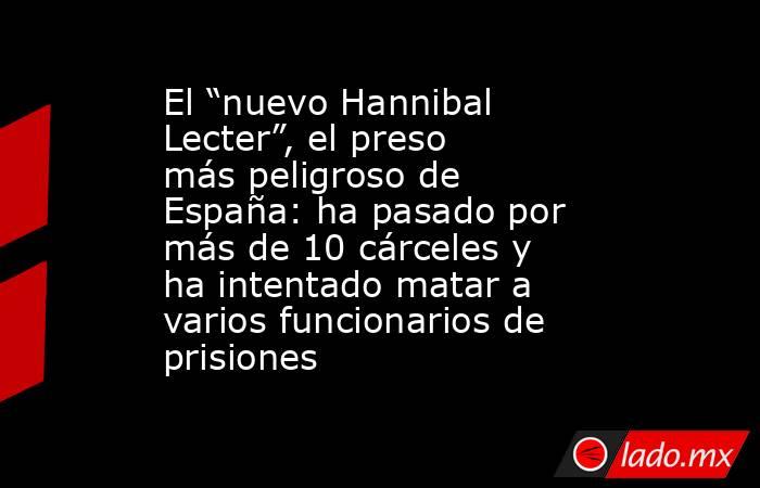 El “nuevo Hannibal Lecter”, el preso más peligroso de España: ha pasado por más de 10 cárceles y ha intentado matar a varios funcionarios de prisiones. Noticias en tiempo real