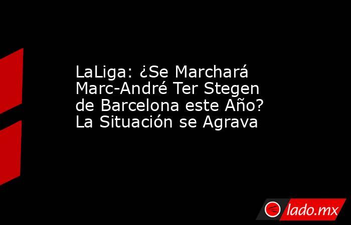 LaLiga: ¿Se Marchará Marc-André Ter Stegen de Barcelona este Año? La Situación se Agrava. Noticias en tiempo real