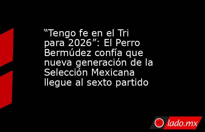 “Tengo fe en el Tri para 2026”: El Perro Bermúdez confía que nueva generación de la Selección Mexicana llegue al sexto partido. Noticias en tiempo real