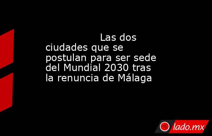                 Las dos ciudades que se postulan para ser sede del Mundial 2030 tras la renuncia de Málaga            . Noticias en tiempo real