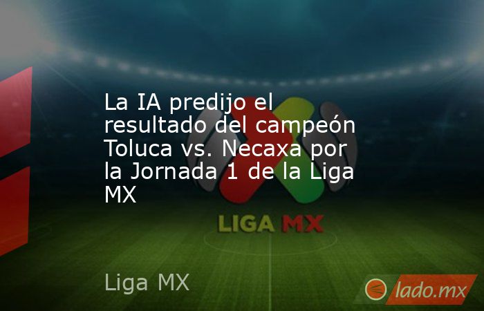 La IA predijo el resultado del campeón Toluca vs. Necaxa por la Jornada 1 de la Liga MX. Noticias en tiempo real