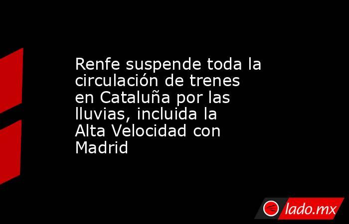 Renfe suspende toda la circulación de trenes en Cataluña por las lluvias, incluida la Alta Velocidad con Madrid. Noticias en tiempo real