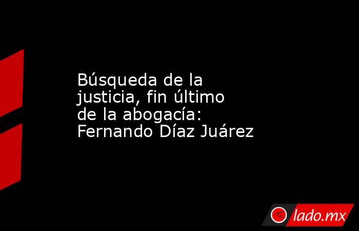 Búsqueda de la justicia, fin último de la abogacía: Fernando Díaz Juárez. Noticias en tiempo real